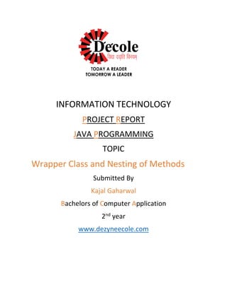 INFORMATION TECHNOLOGY
PROJECT REPORT
JAVA PROGRAMMING
TOPIC
Wrapper Class and Nesting of Methods
Submitted By
Kajal Gaharwal
Bachelors of Computer Application
2nd
year
www.dezyneecole.com
 