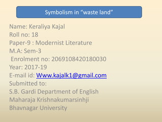 Name: Keraliya Kajal
Roll no: 18
Paper-9 : Modernist Literature
M.A: Sem-3
Enrolment no: 2069108420180030
Year: 2017-19
E-mail id: Www.kajalk1@gmail.com
Submitted to:
S.B. Gardi Department of English
Maharaja Krishnakumarsinhji
Bhavnagar University
Symbolism in “waste land”
 