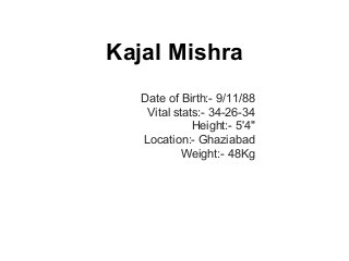 Kajal Mishra
Date of Birth:- 9/11/88
Vital stats:- 34-26-34
Height:- 5'4"
Location:- Ghaziabad
Weight:- 48Kg
 