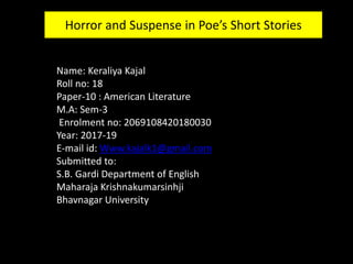 Name: Keraliya Kajal
Roll no: 18
Paper-10 : American Literature
M.A: Sem-3
Enrolment no: 2069108420180030
Year: 2017-19
E-mail id: Www.kajalk1@gmail.com
Submitted to:
S.B. Gardi Department of English
Maharaja Krishnakumarsinhji
Bhavnagar University
Horror and Suspense in Poe’s Short Stories
 