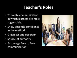 Teacher’s Roles
• To create communication
in which learners are most
suggestible.
• Show absolute confidence
in the method.
• Organizer and observer.
• Source of authority.
• Encourage face to face
communication.
 