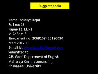 Suggestopedia
Name: Keraliya Kajal
Roll no: 18
Paper-12: ELT-1
M.A: Sem-3
Enrolment no: 2069108420180030
Year: 2017-19
E-mail id: Www.kajalk1@gmail.com
Submitted to:
S.B. Gardi Department of English
Maharaja Krishnakumarsinhji
Bhavnagar University
 