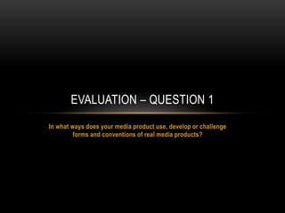In what ways does your media product use, develop or challenge
forms and conventions of real media products?
EVALUATION – QUESTION 1
 