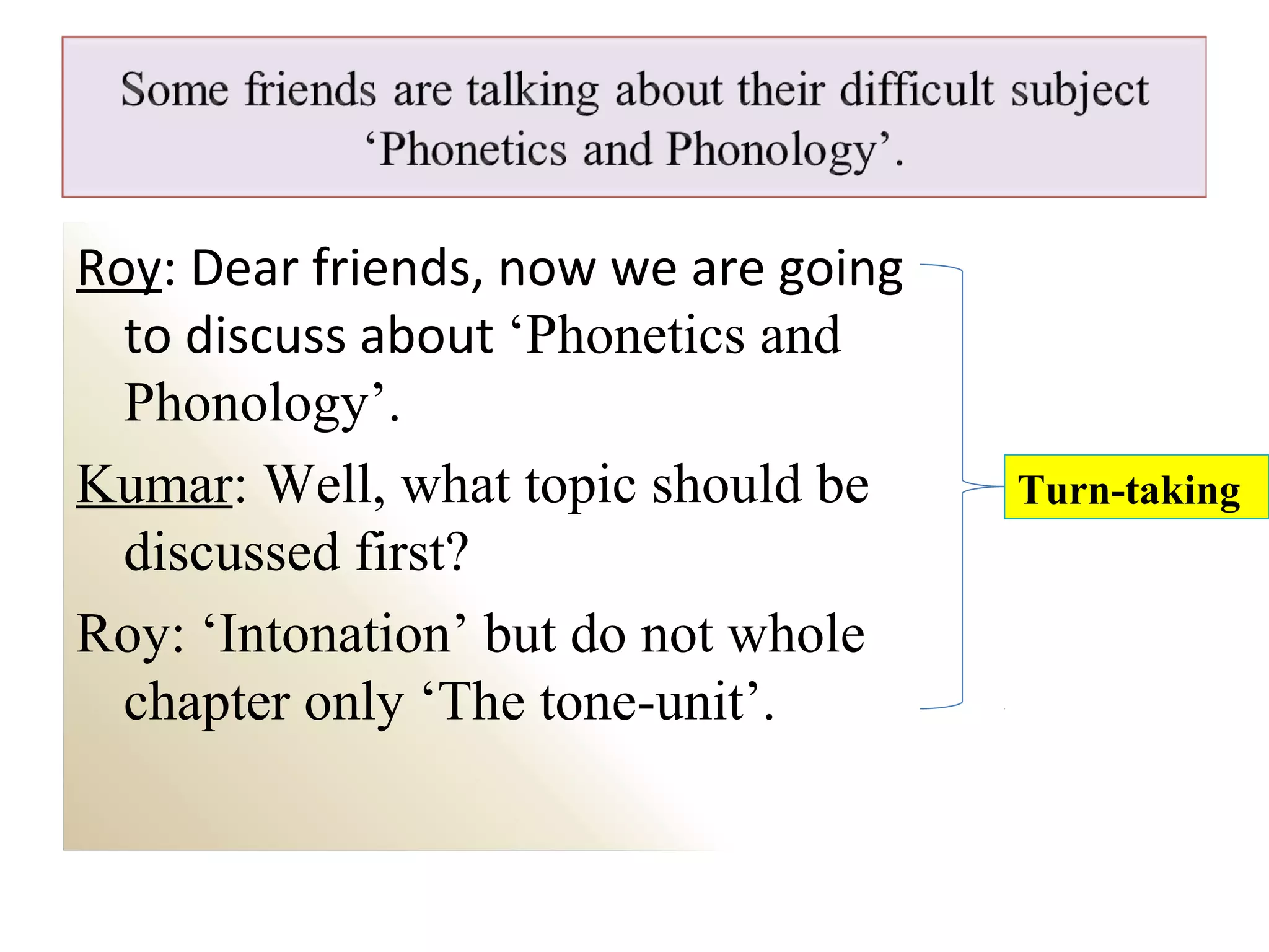 Roy: Dear friends, now we are going
to discuss about ‘Phonetics and
Phonology’.
Kumar: Well, what topic should be
discussed first?
Roy: ‘Intonation’ but do not whole
chapter only ‘The tone-unit’.
Turn-taking
 