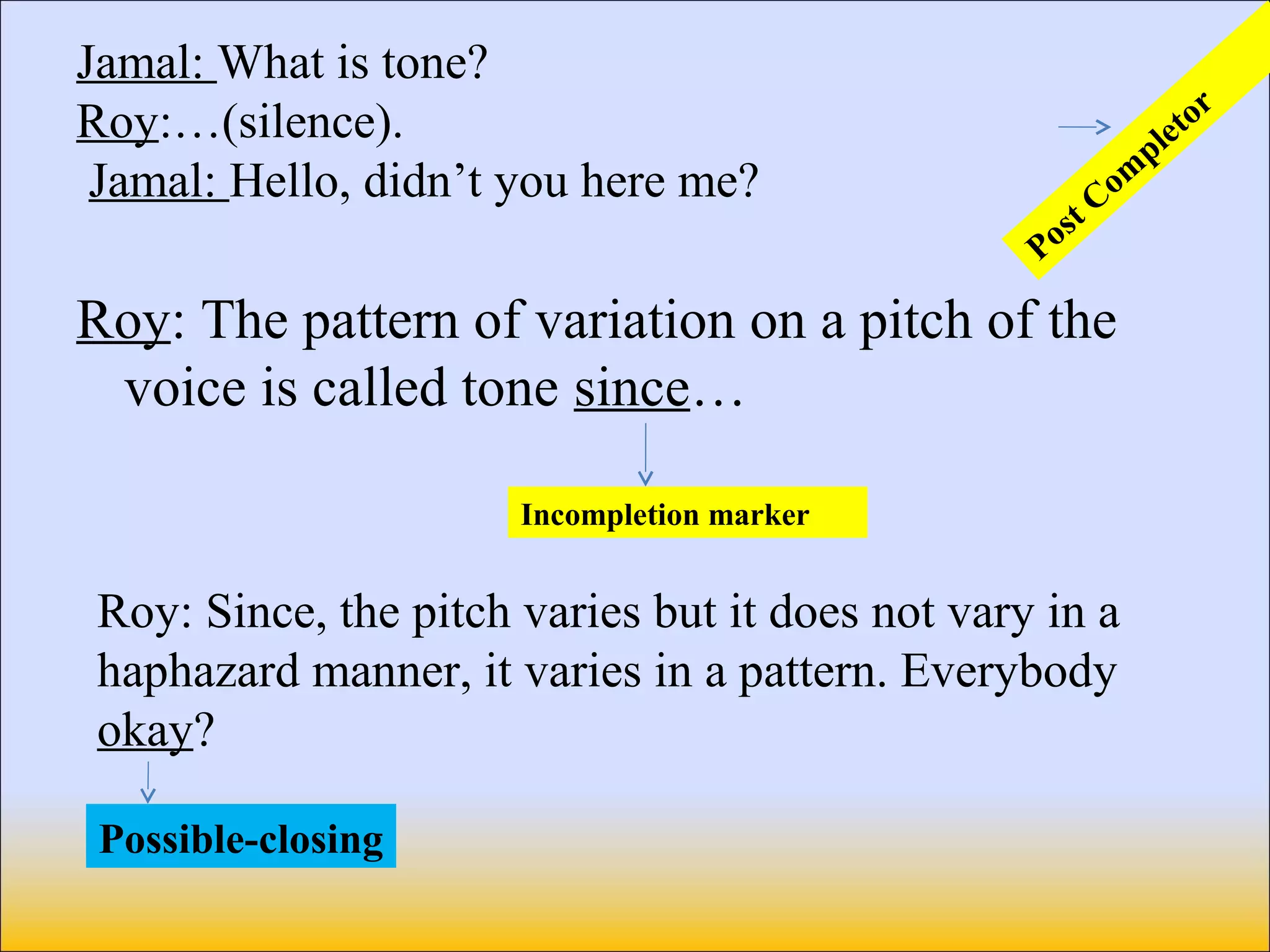 Jamal: What is tone?
Roy:…(silence).
Jamal: Hello, didn’t you here me?
Roy: The pattern of variation on a pitch of the
voice is called tone since…
Post Com
pletor
Incompletion marker
Roy: Since, the pitch varies but it does not vary in a
haphazard manner, it varies in a pattern. Everybody
okay?
Possible-closing
 