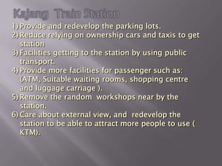 1) Provide and redevelop the parking lots.
2) Reduce relying on ownership cars and taxis to get
   station
3) Facilities getting to the station by using public
   transport.
4) Provide more facilities for passenger such as:
   (ATM, Suitable waiting rooms, shopping centre
   and luggage carriage ).
5) Remove the random workshops near by the
   station.
6) Care about external view, and redevelop the
   station to be able to attract more people to use (
   KTM).
 