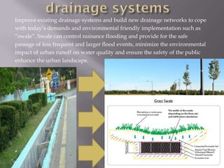 Improve existing drainage systems and build new drainage networks to cope
with today’s demands and environmental friendly implementation such as
“swale”. Swale can control nuisance flooding and provide for the safe
passage of less frequent and larger flood events, minimize the environmental
impact of urban runoff on water quality and ensure the safety of the public
enhance the urban landscape.
 