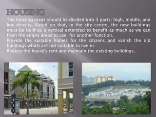 HOUSING
The housing areas should be divided into 3 parts: high, middle, and
low density. Based on that, in the city centre, the new buildings
must be built as a vertical extended to benefit as much as we can
from the empty areas to use for another function.
Provide the suitable homes for the citizens and vanish the old
buildings which are not suitable to live in.
Reduce the house's rent and maintain the existing buildings.
 