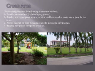 To develop green area the following steps must be done:
1- Provide parks such as (children's playground).
2- develop and create green area to provide healthy air and to make a new look for the
   town.
3- Protect vegetation from the damage due to increasing in buildings.
4- develop new places for sports activities.
 