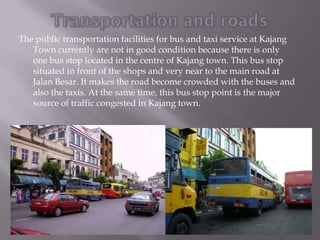 The public transportation facilities for bus and taxi service at Kajang
   Town currently are not in good condition because there is only
   one bus stop located in the centre of Kajang town. This bus stop
   situated in front of the shops and very near to the main road at
   Jalan Besar. It makes the road become crowded with the buses and
   also the taxis. At the same time, this bus stop point is the major
   source of traffic congested in Kajang town.
 