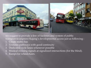 we suggest to provide a few of facilities and system of public
transport to improve Kajang’s developmental access just as following :
1. Create metro bas
2. Textures pathways with good continuity
3. Dedicated cycle lanes whenever possible
4. Musical crossing signals at signalized intersections (for the blind).
5. Ramps for wheelchairs.
 