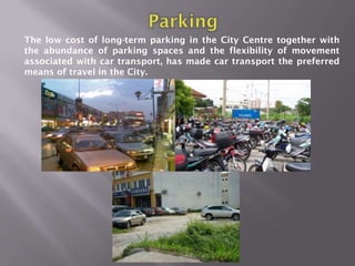 The low cost of long-term parking in the City Centre together with
the abundance of parking spaces and the flexibility of movement
associated with car transport, has made car transport the preferred
means of travel in the City.
 
