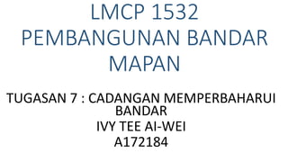 LMCP 1532
PEMBANGUNAN BANDAR
MAPAN
TUGASAN 7 : CADANGAN MEMPERBAHARUI
BANDAR
IVY TEE AI-WEI
A172184
 