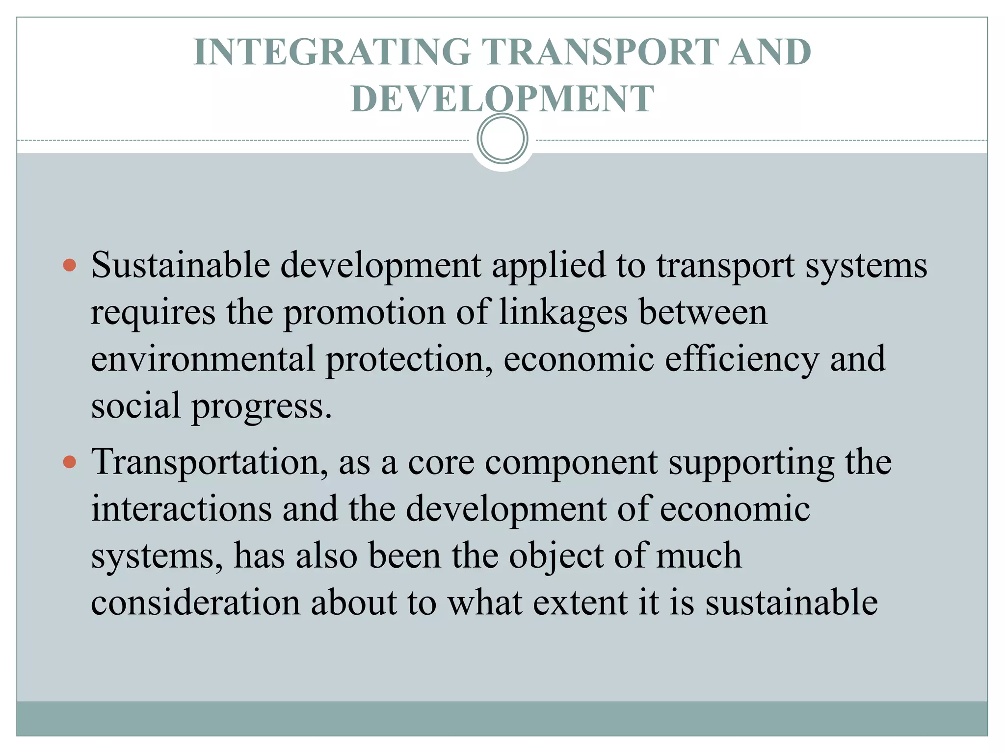 INTEGRATING TRANSPORT AND
DEVELOPMENT
 Sustainable development applied to transport systems
requires the promotion of linkages between
environmental protection, economic efficiency and
social progress.
 Transportation, as a core component supporting the
interactions and the development of economic
systems, has also been the object of much
consideration about to what extent it is sustainable
 