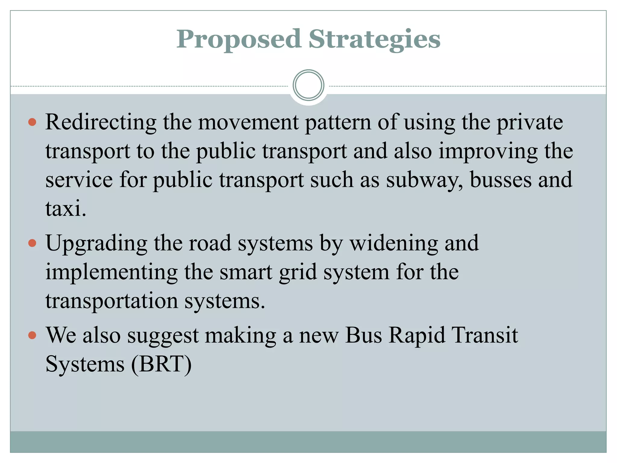 Proposed Strategies
 Redirecting the movement pattern of using the private
transport to the public transport and also improving the
service for public transport such as subway, busses and
taxi.
 Upgrading the road systems by widening and
implementing the smart grid system for the
transportation systems.
 We also suggest making a new Bus Rapid Transit
Systems (BRT)
 