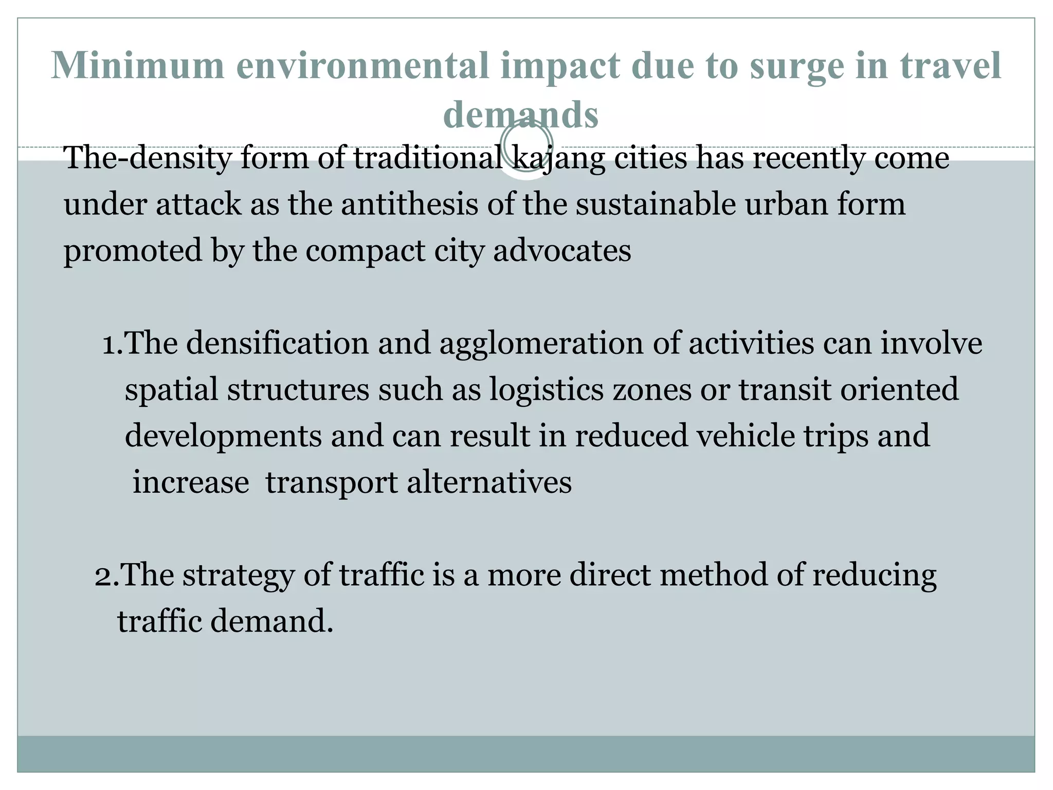 Minimum environmental impact due to surge in travel
demands
The-density form of traditional kajang cities has recently come
under attack as the antithesis of the sustainable urban form
promoted by the compact city advocates
1.The densification and agglomeration of activities can involve
spatial structures such as logistics zones or transit oriented
developments and can result in reduced vehicle trips and
increase transport alternatives
2.The strategy of traffic is a more direct method of reducing
traffic demand.
 