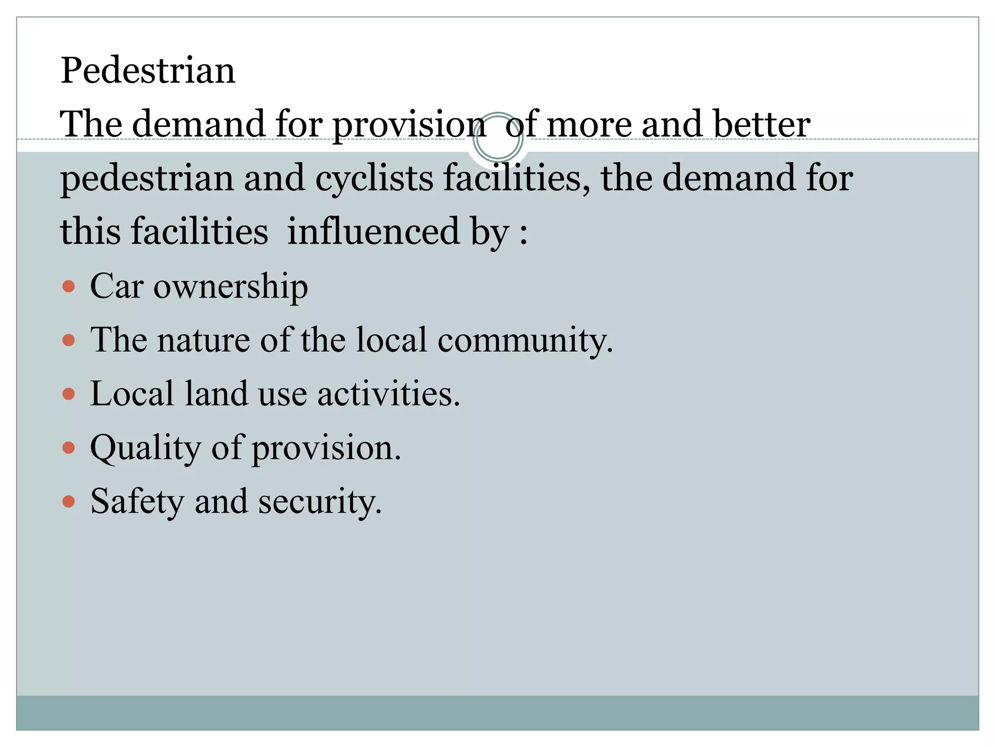 Pedestrian
The demand for provision of more and better
pedestrian and cyclists facilities, the demand for
this facilities influenced by :
 Car ownership
 The nature of the local community.
 Local land use activities.
 Quality of provision.
 Safety and security.
 