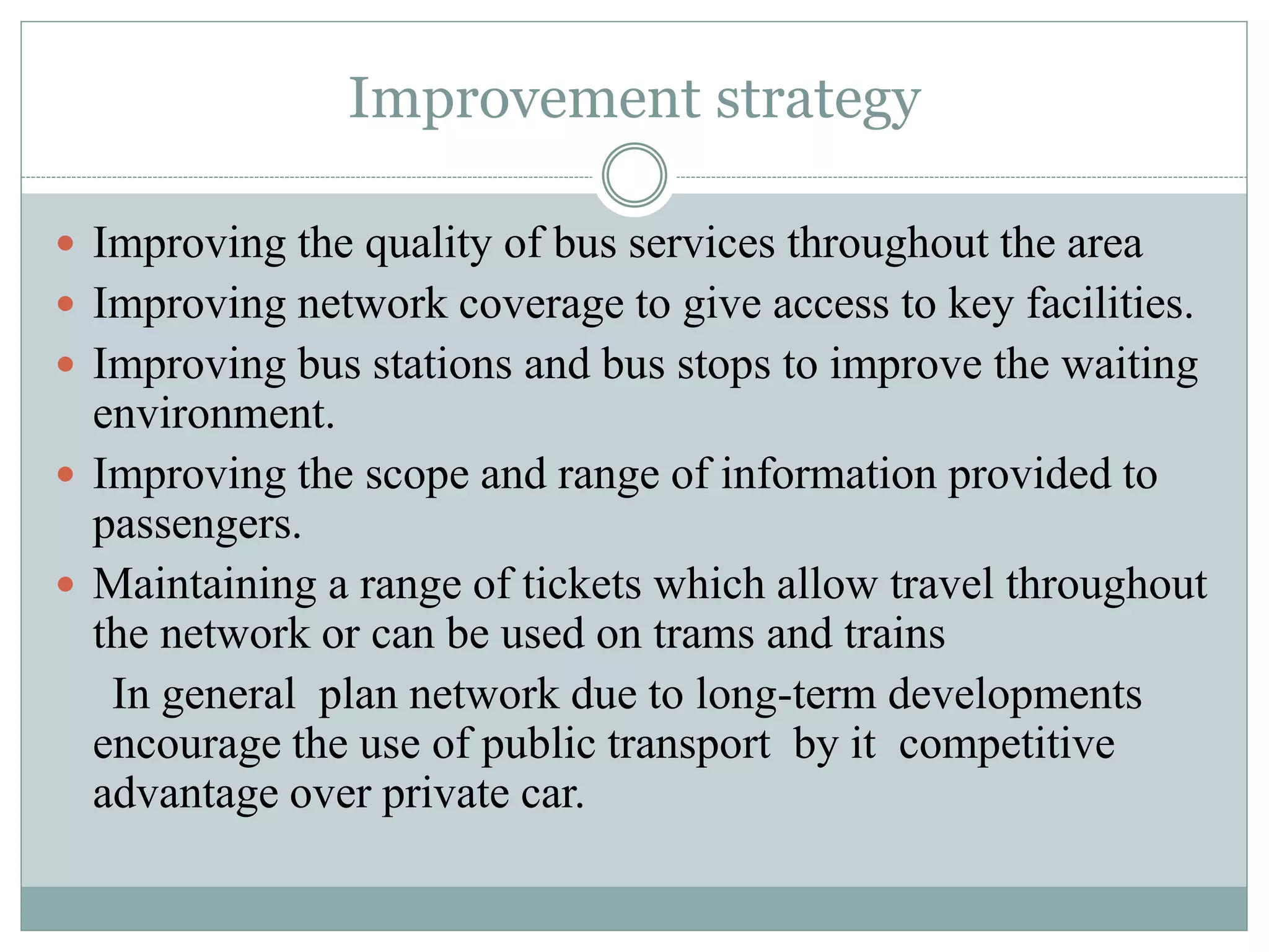Improvement strategy
 Improving the quality of bus services throughout the area
 Improving network coverage to give access to key facilities.
 Improving bus stations and bus stops to improve the waiting
environment.
 Improving the scope and range of information provided to
passengers.
 Maintaining a range of tickets which allow travel throughout
the network or can be used on trams and trains
In general plan network due to long-term developments
encourage the use of public transport by it competitive
advantage over private car.
 