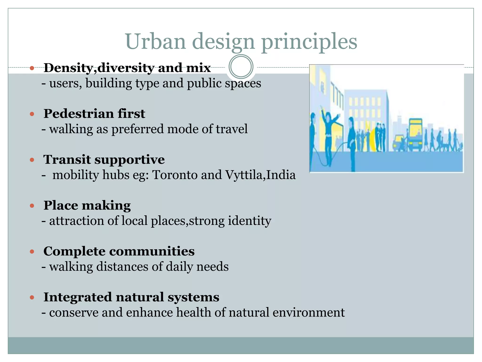 Urban design principles
 Density,diversity and mix
- users, building type and public spaces
 Pedestrian first
- walking as preferred mode of travel
 Transit supportive
- mobility hubs eg: Toronto and Vyttila,India
 Place making
- attraction of local places,strong identity
 Complete communities
- walking distances of daily needs
 Integrated natural systems
- conserve and enhance health of natural environment
 