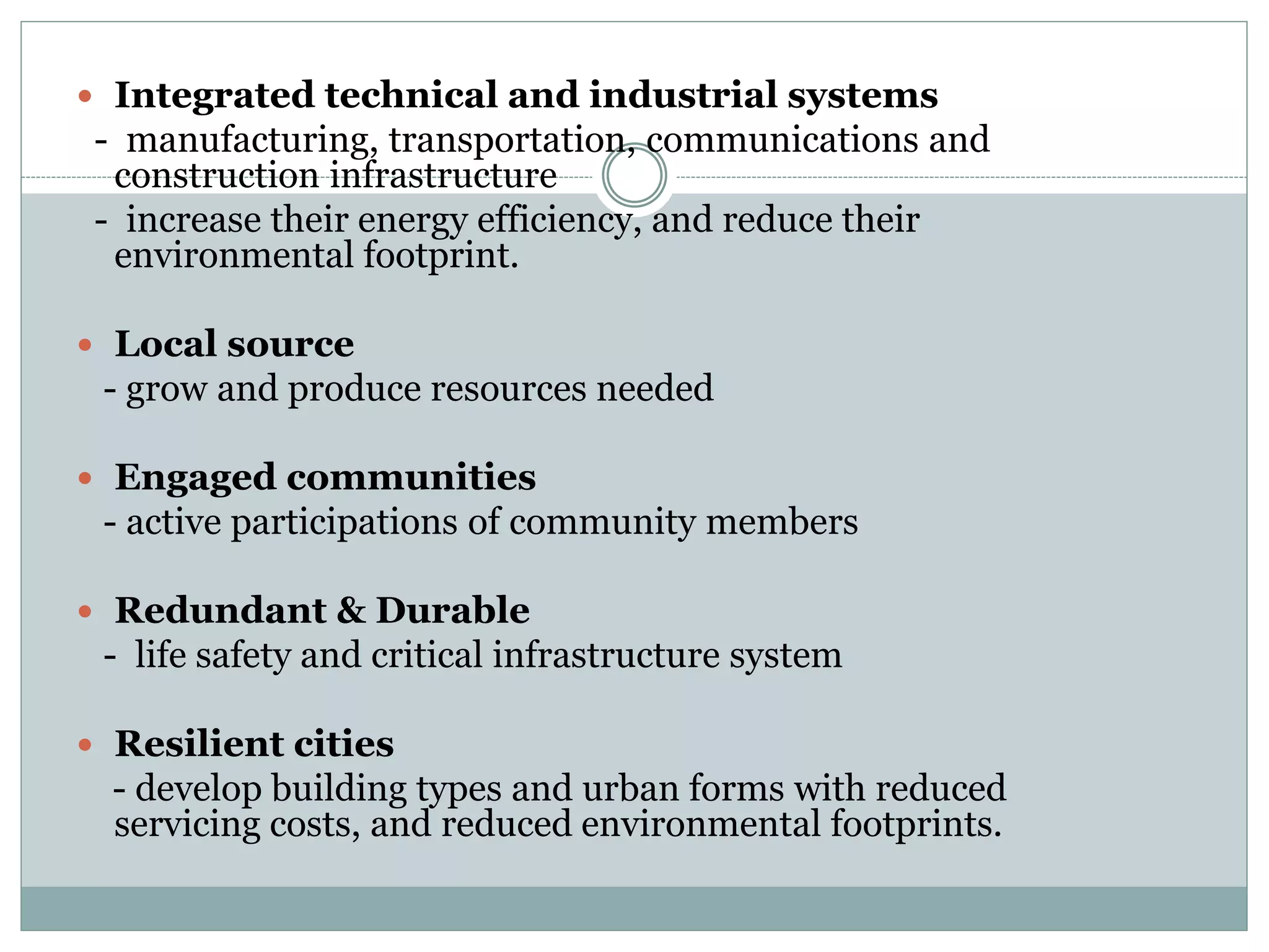  Integrated technical and industrial systems
- manufacturing, transportation, communications and
construction infrastructure
- increase their energy efficiency, and reduce their
environmental footprint.
 Local source
- grow and produce resources needed
 Engaged communities
- active participations of community members
 Redundant & Durable
- life safety and critical infrastructure system
 Resilient cities
- develop building types and urban forms with reduced
servicing costs, and reduced environmental footprints.
 
