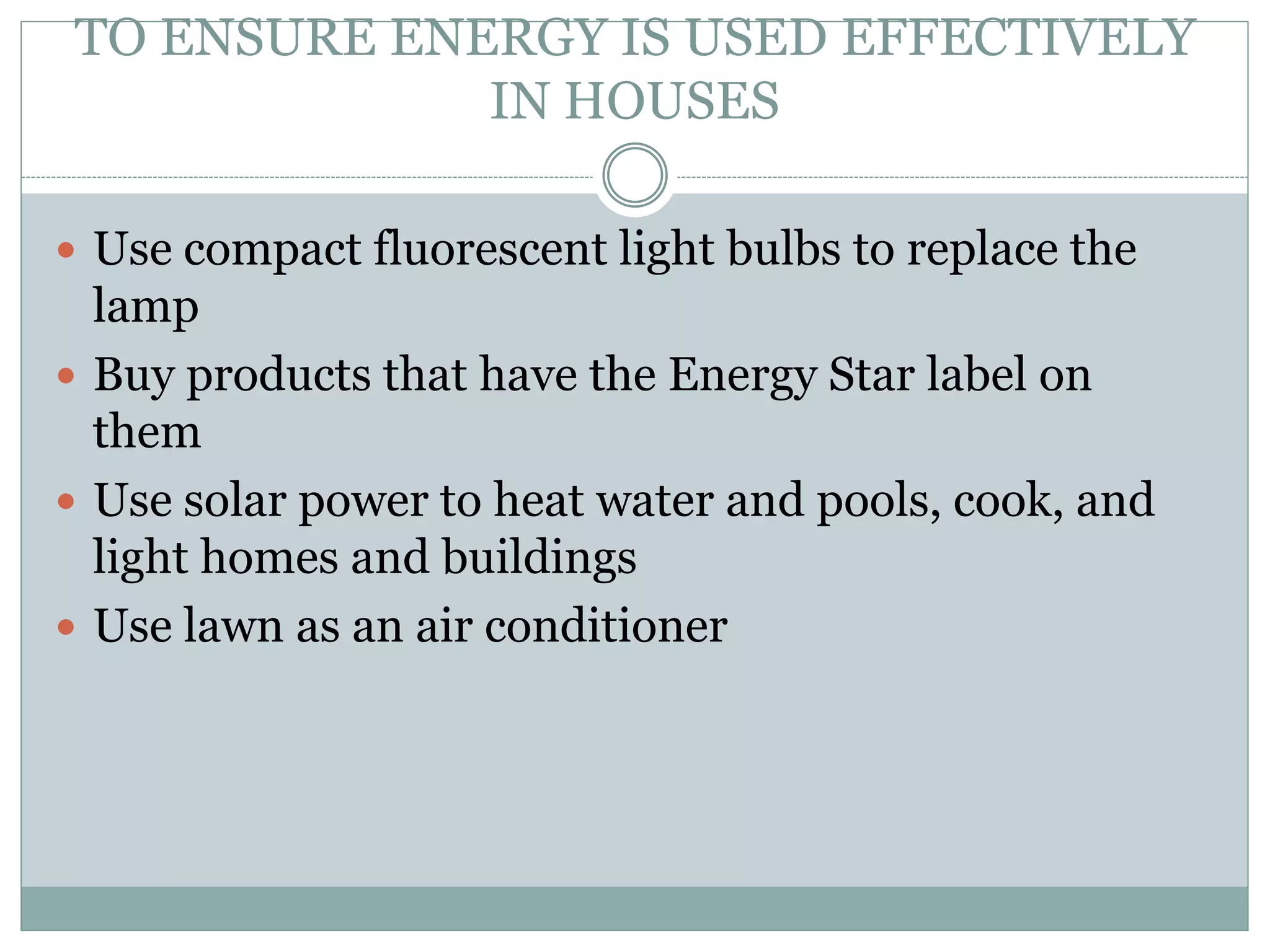 TO ENSURE ENERGY IS USED EFFECTIVELY
IN HOUSES
 Use compact fluorescent light bulbs to replace the
lamp
 Buy products that have the Energy Star label on
them
 Use solar power to heat water and pools, cook, and
light homes and buildings
 Use lawn as an air conditioner
 