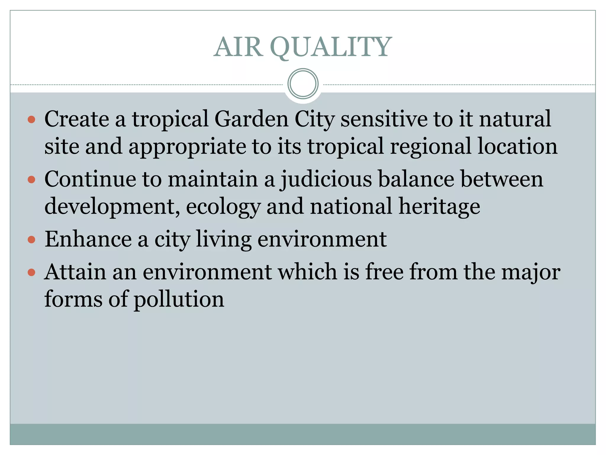 AIR QUALITY
 Create a tropical Garden City sensitive to it natural
site and appropriate to its tropical regional location
 Continue to maintain a judicious balance between
development, ecology and national heritage
 Enhance a city living environment
 Attain an environment which is free from the major
forms of pollution
 