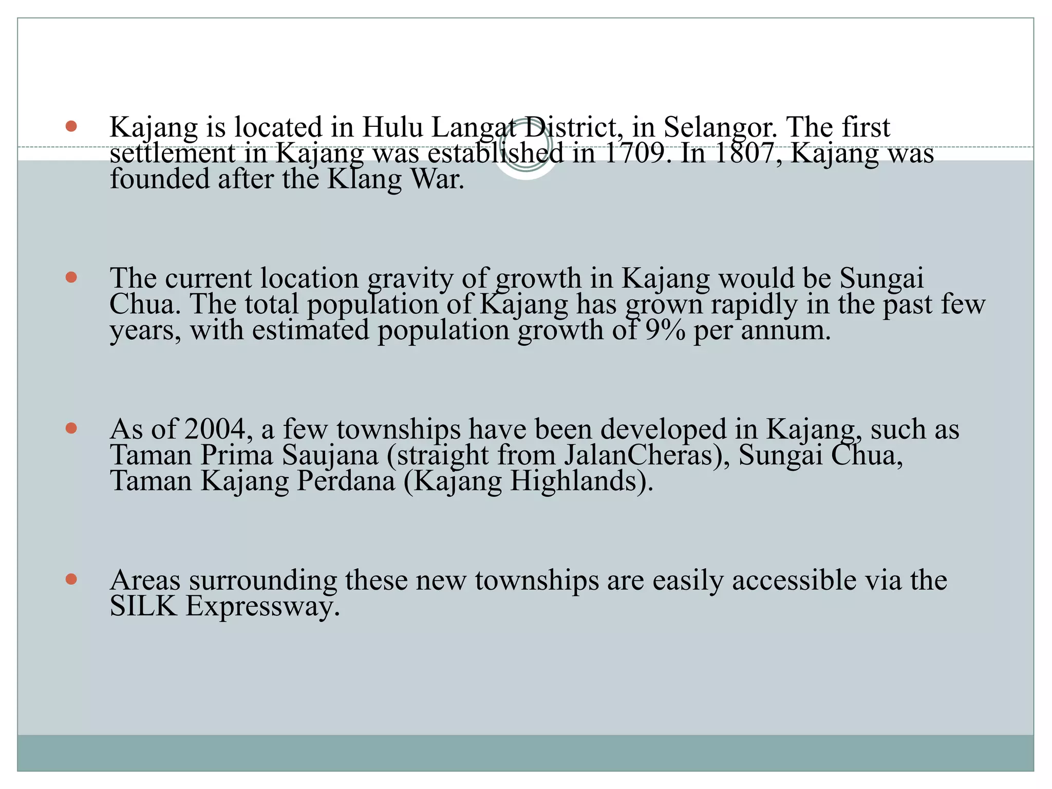  Kajang is located in Hulu Langat District, in Selangor. The first
settlement in Kajang was established in 1709. In 1807, Kajang was
founded after the Klang War.
 The current location gravity of growth in Kajang would be Sungai
Chua. The total population of Kajang has grown rapidly in the past few
years, with estimated population growth of 9% per annum.
 As of 2004, a few townships have been developed in Kajang, such as
Taman Prima Saujana (straight from JalanCheras), Sungai Chua,
Taman Kajang Perdana (Kajang Highlands).
 Areas surrounding these new townships are easily accessible via the
SILK Expressway.
 