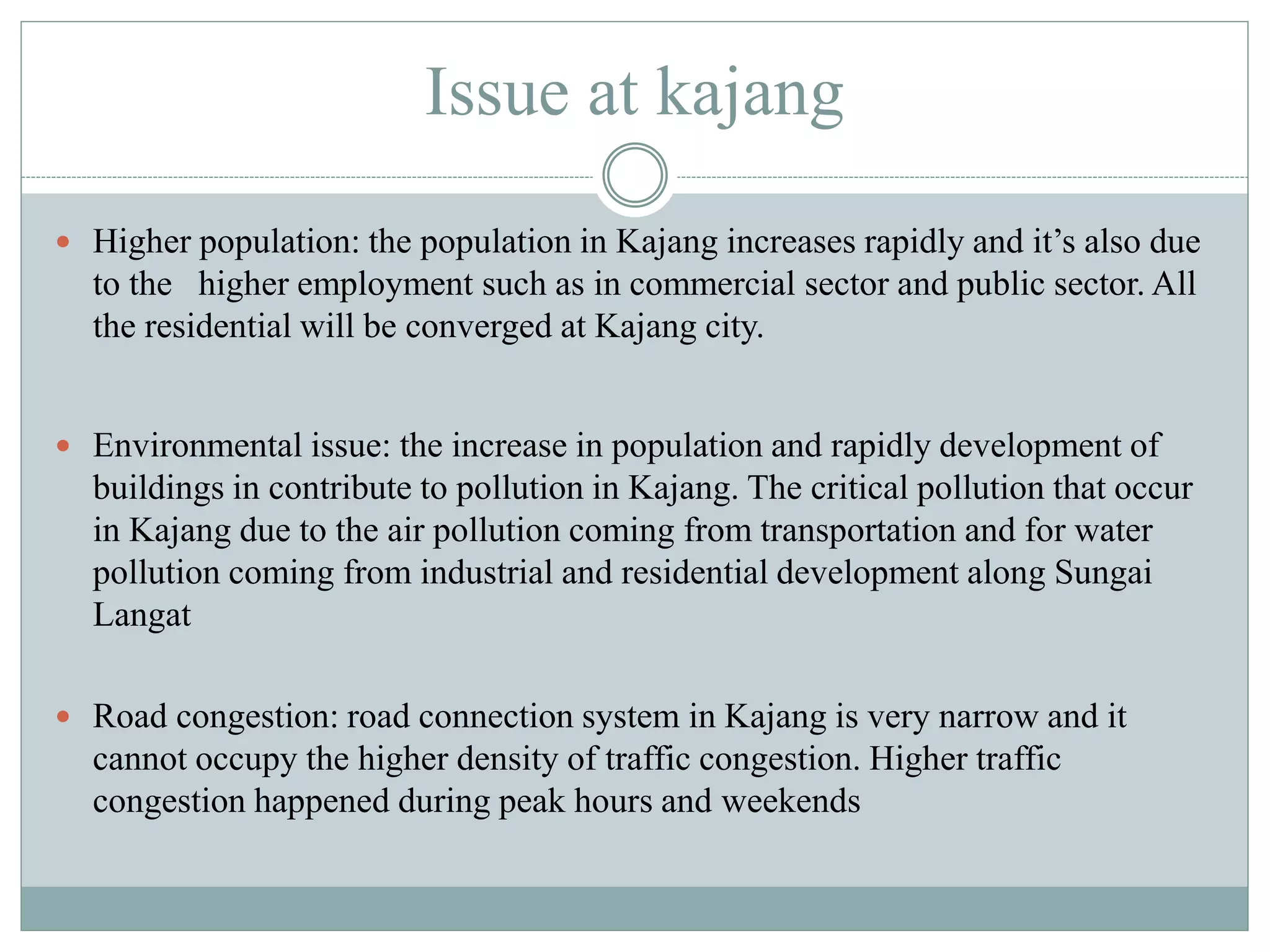 Issue at kajang
 Higher population: the population in Kajang increases rapidly and it’s also due
to the higher employment such as in commercial sector and public sector. All
the residential will be converged at Kajang city.
 Environmental issue: the increase in population and rapidly development of
buildings in contribute to pollution in Kajang. The critical pollution that occur
in Kajang due to the air pollution coming from transportation and for water
pollution coming from industrial and residential development along Sungai
Langat
 Road congestion: road connection system in Kajang is very narrow and it
cannot occupy the higher density of traffic congestion. Higher traffic
congestion happened during peak hours and weekends
 