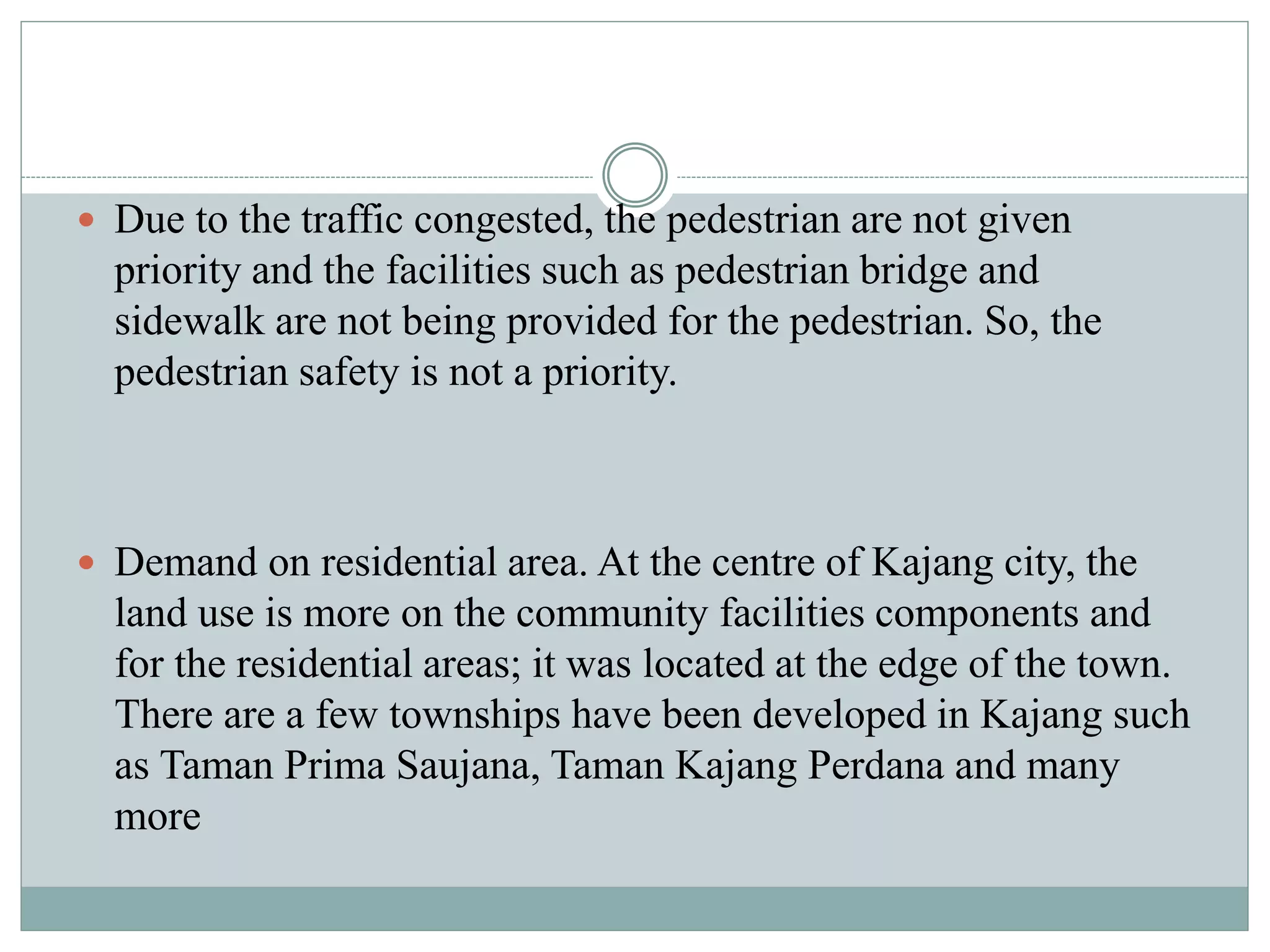  Due to the traffic congested, the pedestrian are not given
priority and the facilities such as pedestrian bridge and
sidewalk are not being provided for the pedestrian. So, the
pedestrian safety is not a priority.
 Demand on residential area. At the centre of Kajang city, the
land use is more on the community facilities components and
for the residential areas; it was located at the edge of the town.
There are a few townships have been developed in Kajang such
as Taman Prima Saujana, Taman Kajang Perdana and many
more
 
