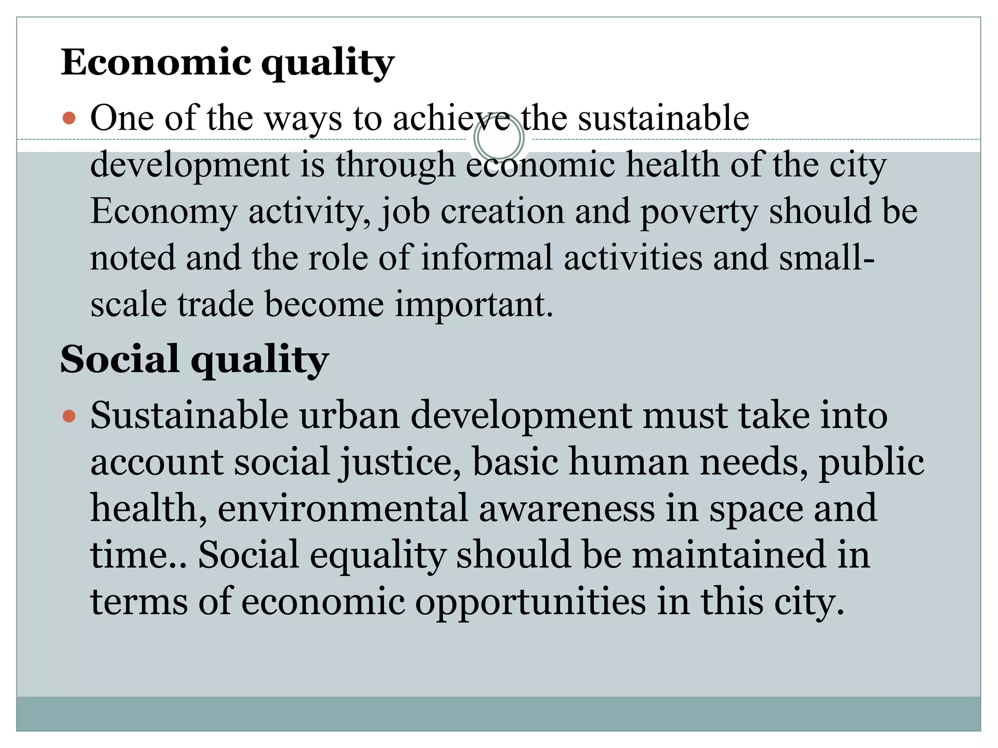Economic quality
 One of the ways to achieve the sustainable
development is through economic health of the city
Economy activity, job creation and poverty should be
noted and the role of informal activities and small-
scale trade become important.
Social quality
 Sustainable urban development must take into
account social justice, basic human needs, public
health, environmental awareness in space and
time.. Social equality should be maintained in
terms of economic opportunities in this city.
 