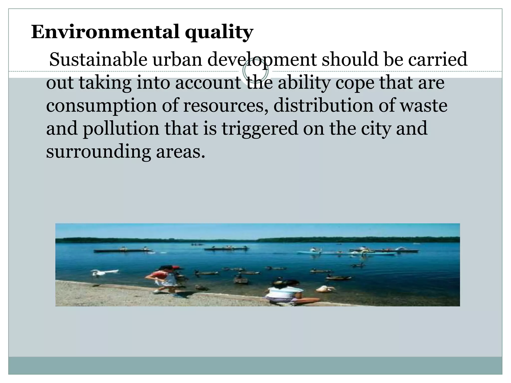 Environmental quality
Sustainable urban development should be carried
out taking into account the ability cope that are
consumption of resources, distribution of waste
and pollution that is triggered on the city and
surrounding areas.
 
