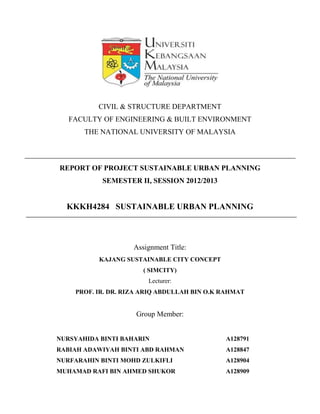 CIVIL & STRUCTURE DEPARTMENT
FACULTY OF ENGINEERING & BUILT ENVIRONMENT
THE NATIONAL UNIVERSITY OF MALAYSIA
REPORT OF PROJECT SUSTAINABLE URBAN PLANNING
SEMESTER II, SESSION 2012/2013
KKKH4284 SUSTAINABLE URBAN PLANNING
Assignment Title:
KAJANG SUSTAINABLE CITY CONCEPT
( SIMCITY)
Lecturer:
PROF. IR. DR. RIZA ARIQ ABDULLAH BIN O.K RAHMAT
Group Member:
NURSYAHIDA BINTI BAHARIN A128791
RABIAH ADAWIYAH BINTI ABD RAHMAN A128847
NURFARAHIN BINTI MOHD ZULKIFLI A128904
MUHAMAD RAFI BIN AHMED SHUKOR A128909
 