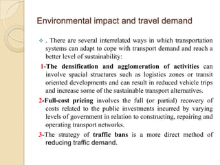 Environmental impact and travel demand

 . There are several interrelated ways in which transportation
  systems can adapt to cope with transport demand and reach a
  better level of sustainability:
1-The densification and agglomeration of activities can
  involve spacial structures such as logistics zones or transit
  oriented developments and can result in reduced vehicle trips
  and increase some of the sustainable transport alternatives.
2-Full-cost pricing involves the full (or partial) recovery of
  costs related to the public investments incurred by varying
  levels of government in relation to constructing, repairing and
  operating transport networks.
3-The strategy of traffic bans is a more direct method of
  reducing traffic demand.
 