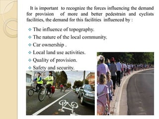 It is important to recognize the forces influencing the demand
for provision of more and better pedestrain and cyclists
facilities, the demand for this facilities influenced by :

 The influence of topography.
 The nature of the local community.
 Car ownership .
 Local land use activities.
 Quality of provision.
 Safety and security.
 