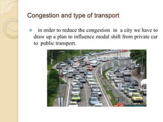 Congestion and type of transport

     in order to reduce the congestion in a city we have to
    draw up a plan to influence modal shift from private car
    to public transport.
 