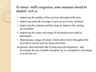 To reduce traffic congestion, some measures should be
adopted such as:
  improving the quality of bus services throughout the area
 Improving network coverage to give access to key facilities.
 Improving bus stations and bus stops to improve the waiting
   environment.
 Improving the scope and range of information provided to
   passengers.
 Maintaining a range of tickets which allow travel throughout the
   network or can be used on trams and trains
In general plan networks due to long-term development s and
   encourage the use of public transport by it a competitive advantage
   over private car
 