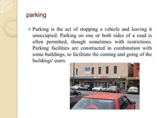 parking

 Parking is the act of stopping a vehicle and leaving it
  unoccupied. Parking on one or both sides of a road is
  often permitted, though sometimes with restrictions.
  Parking facilities are constructed in combination with
  some buildings, to facilitate the coming and going of the
  buildings' users.
 