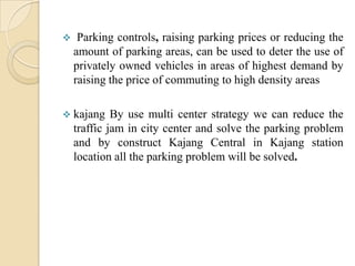     Parking controls, raising parking prices or reducing the
    amount of parking areas, can be used to deter the use of
    privately owned vehicles in areas of highest demand by
    raising the price of commuting to high density areas

 kajang     By use multi center strategy we can reduce the
    traffic jam in city center and solve the parking problem
    and by construct Kajang Central in Kajang station
    location all the parking problem will be solved.
 