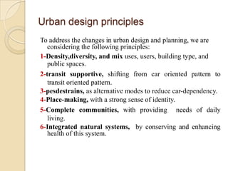 Urban design principles
To address the changes in urban design and planning, we are
   considering the following principles:
1-Density,diversity, and mix uses, users, building type, and
   public spaces.
2-transit supportive, shifting from car oriented pattern to
   transit oriented pattern.
3-pesdestrains, as alternative modes to reduce car-dependency.
4-Place-making, with a strong sense of identity.
5-Complete communities, with providing needs of daily
   living.
6-Integrated natural systems, by conserving and enhancing
   health of this system.
 