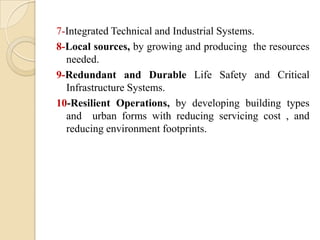 7-Integrated Technical and Industrial Systems.
8-Local sources, by growing and producing the resources
  needed.
9-Redundant and Durable Life Safety and Critical
  Infrastructure Systems.
10-Resilient Operations, by developing building types
  and urban forms with reducing servicing cost , and
  reducing environment footprints.
 