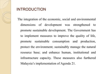 INTRODUCTION

The integration of the economic, social and environmental
  dimensions of development was strengthened to
  promote sustainable development. The Government has
  to implement measures to improve the quality of life,
  promote sustainable consumption and production,
  protect the environment; sustainably manage the natural
  resource base; and enhance human, institutional and
  infrastructure capacity. These measures also furthered
  Malaysia’s implementation of Agenda 21.
 