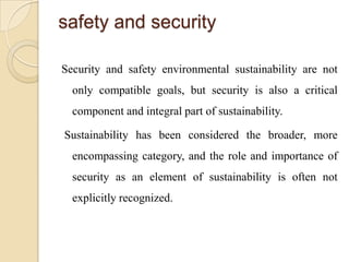 safety and security

Security and safety environmental sustainability are not
  only compatible goals, but security is also a critical
  component and integral part of sustainability.

Sustainability has been considered the broader, more
  encompassing category, and the role and importance of
  security as an element of sustainability is often not
  explicitly recognized.
 