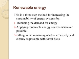 Renewable energy
This is a three-step method for increasing the
  sustainability of energy systems by:
1- Reducing the demand for energy
2-Applying renewable energy sources wherever
  possible.
3-Filling in the remaining need as efficiently and
  cleanly as possible with fossil fuels.
 