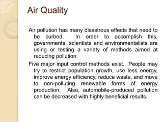 Air Quality

Air pollution has many disastrous effects that need to
  be curbed.        In order to accomplish this,
  governments, scientists and environmentalists are
  using or testing a variety of methods aimed at
  reducing pollution.
Five major input control methods exist. People may
  try to restrict population growth, use less energy,
  improve energy efficiency, reduce waste, and move
  to non-polluting renewable forms of energy
  production. Also, automobile-produced pollution
  can be decreased with highly beneficial results.
 