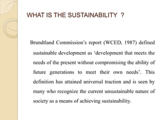 WHAT IS THE SUSTAINABILITY ?



Brundtland Commission’s report (WCED, 1987) defined
 sustainable development as ‘development that meets the
 needs of the present without compromising the ability of
 future generations to meet their own needs’. This
 definition has attained universal traction and is seen by
 many who recognize the current unsustainable nature of
 society as a means of achieving sustainability.
 