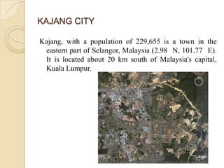 KAJANG CITY

Kajang, with a population of 229,655 is a town in the
 eastern part of Selangor, Malaysia (2.98 N, 101.77 E).
 It is located about 20 km south of Malaysia's capital,
 Kuala Lumpur.
 