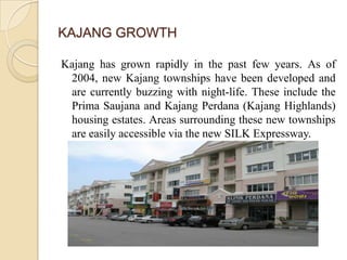 KAJANG GROWTH

Kajang has grown rapidly in the past few years. As of
 2004, new Kajang townships have been developed and
 are currently buzzing with night-life. These include the
 Prima Saujana and Kajang Perdana (Kajang Highlands)
 housing estates. Areas surrounding these new townships
 are easily accessible via the new SILK Expressway.
 