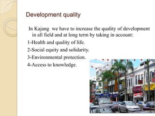 Development quality

In Kajang we have to increase the quality of development
  in all field and at long term by taking in account:
1-Health and quality of life.
2-Social equity and solidarity.
3-Environmental protection.
4-Access to knowledge.
 