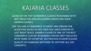 KAJARIA CLASSES
ONE OF THE TOP COMMERCE CLASSES IN MUMBAI WITH
BEST FACULTIES AND EDUCATORS UNDER ONE ROOF,
KAJARIA CLASSES.
IF YOU ARE A COMMERCE STUDENT AND DREAM FOR
ACHIEVING GOALS IN LIFE THEN YOU HAVE ARRIVED AT
JUST RIGHT PLACE. KAJARIA CLASSES IS ONE OF THE BEST
COMMERCE CLASSES IN MUMBAI HAVING BEST FACULTIES
WITH YEARS OF EXPERTISE. WE PROVIDE STUDENTS GOOD
QUALITY OF LEARNING METHODS TO CAPTURE ALL THE
CONCEPTS.
 