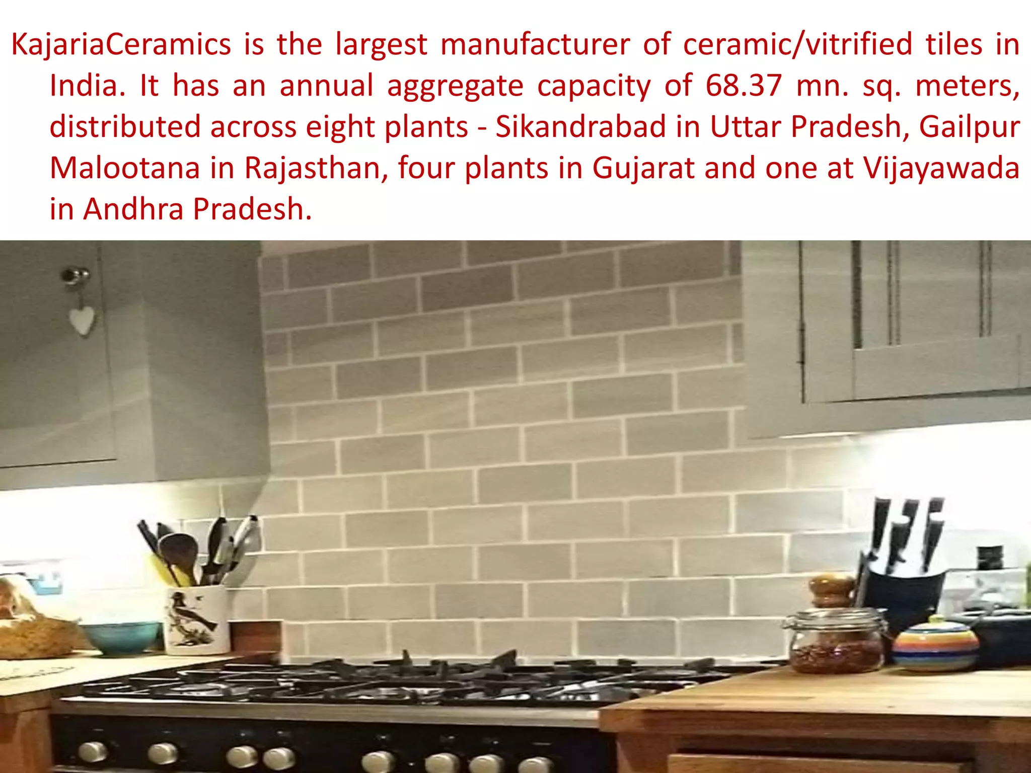 KajariaCeramics is the largest manufacturer of ceramic/vitrified tiles in
India. It has an annual aggregate capacity of 68.37 mn. sq. meters,
distributed across eight plants - Sikandrabad in Uttar Pradesh, Gailpur
Malootana in Rajasthan, four plants in Gujarat and one at Vijayawada
in Andhra Pradesh.